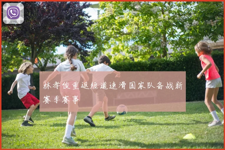 林孝俊重返短道速滑国家队备战新赛季赛事