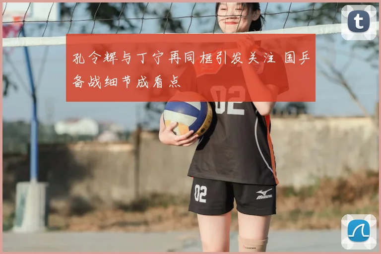 孔令辉与丁宁再同框引发关注 国乒备战细节成看点