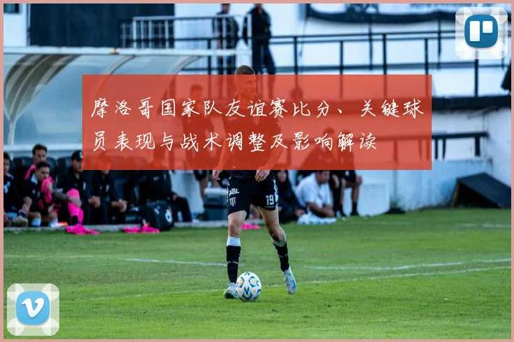 摩洛哥国家队友谊赛比分、关键球员表现与战术调整及影响解读