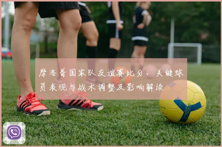 摩洛哥国家队友谊赛比分、关键球员表现与战术调整及影响解读