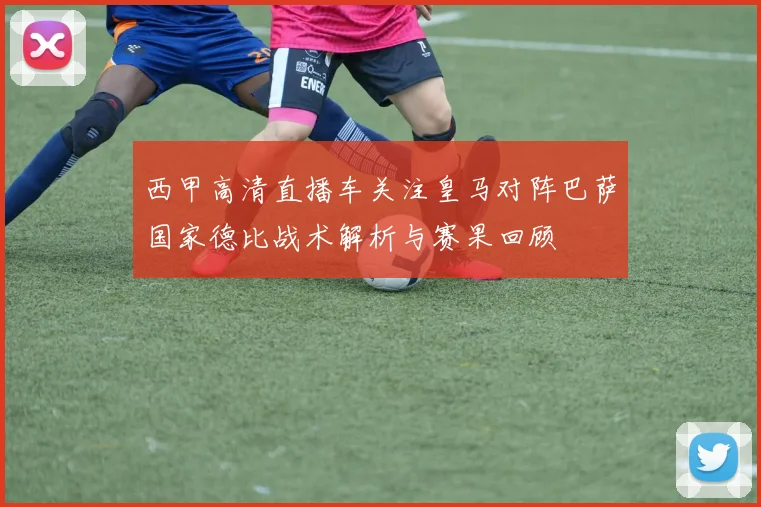 西甲高清直播车关注皇马对阵巴萨国家德比战术解析与赛果回顾