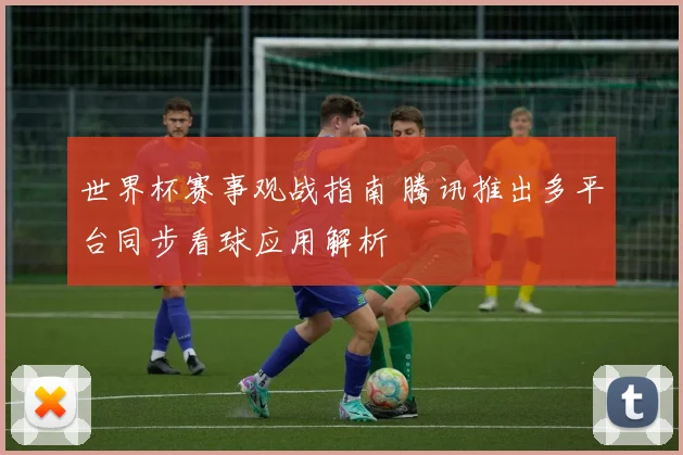 世界杯赛事观战指南 腾讯推出多平台同步看球应用解析