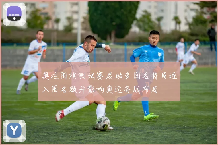 奥运围棋测试赛启动多国名将角逐入围名额并影响奥运备战布局