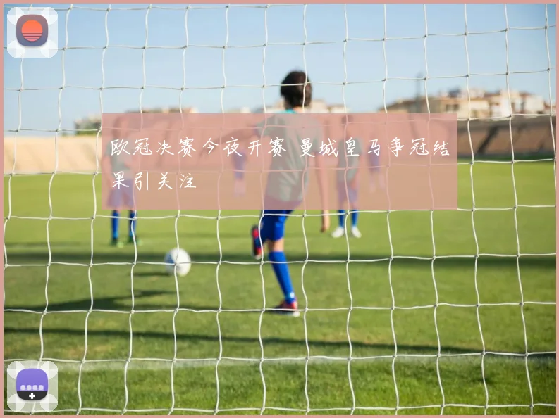欧冠决赛今夜开赛 曼城皇马争冠结果引关注