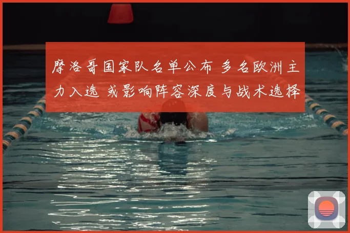 摩洛哥国家队名单公布 多名欧洲主力入选 或影响阵容深度与战术选择