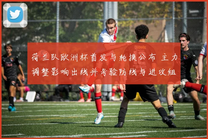 荷兰队欧洲杯首发与轮换公布 主力调整影响出线并考验防线与进攻组织