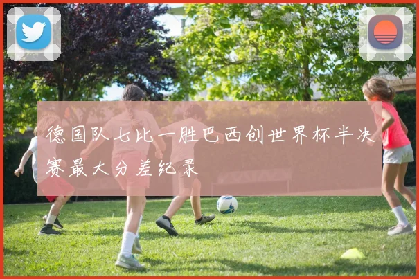 德国队七比一胜巴西创世界杯半决赛最大分差纪录