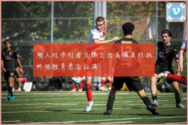 湖人对步行者交锋打出高强度对抗终场胜负悬念拉满