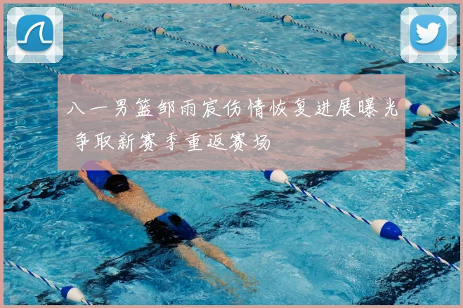 八一男篮邹雨宸伤情恢复进展曝光 争取新赛季重返赛场