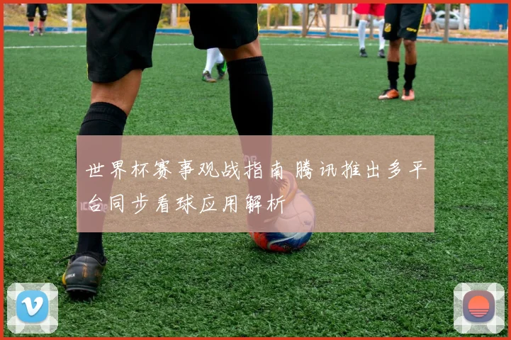 世界杯赛事观战指南 腾讯推出多平台同步看球应用解析