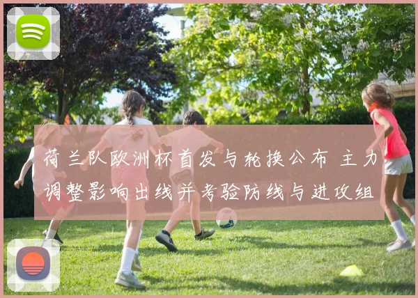 荷兰队欧洲杯首发与轮换公布 主力调整影响出线并考验防线与进攻组织