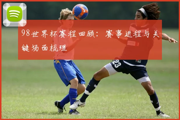 98世界杯赛程回顾:赛事进程与关键场面梳理