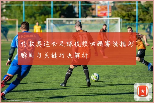 伦敦奥运会足球视频回顾赛场精彩瞬间与关键对决解析