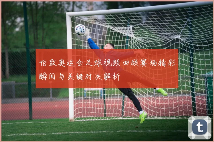 伦敦奥运会足球视频回顾赛场精彩瞬间与关键对决解析