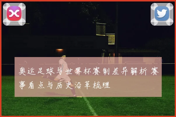 奥运足球与世界杯赛制差异解析 赛事看点与历史沿革梳理