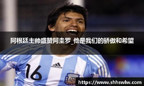 阿根廷主帅盛赞阿圭罗_他是我们的骄傲和希望
