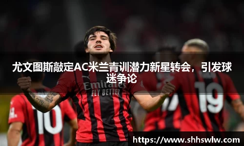 尤文图斯敲定AC米兰青训潜力新星转会，引发球迷争论
