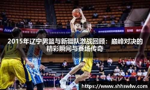 2015年辽宁男篮与新疆队激战回顾：巅峰对决的精彩瞬间与赛场传奇